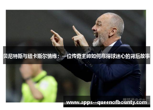 贝尼特斯与纽卡斯尔情缘：一位传奇主帅如何赢得球迷心的背后故事