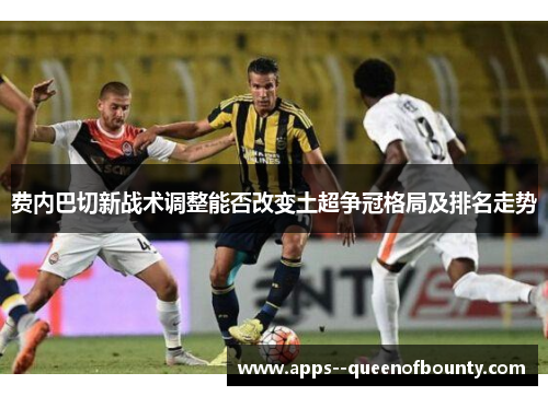 费内巴切新战术调整能否改变土超争冠格局及排名走势 费内巴切新战术调整能否改变土超争冠格局及排名走势
