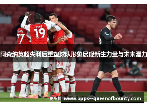 阿森纳英超失利后重塑球队形象展现新生力量与未来潜力