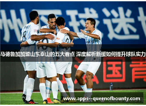 马德鲁加加盟山东泰山的五大看点 深度解析新援如何提升球队实力