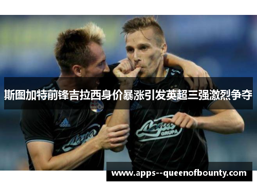 斯图加特前锋吉拉西身价暴涨引发英超三强激烈争夺